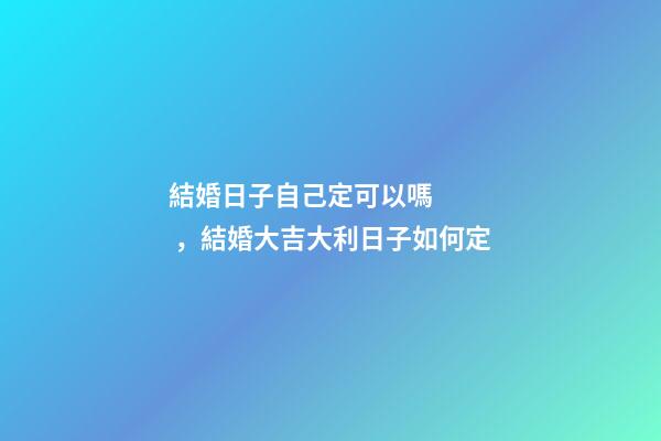 結婚日子自己定可以嗎，結婚大吉大利日子如何定